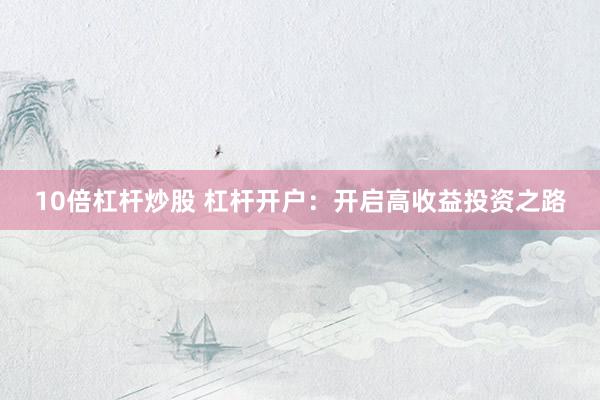 10倍杠杆炒股 杠杆开户：开启高收益投资之路