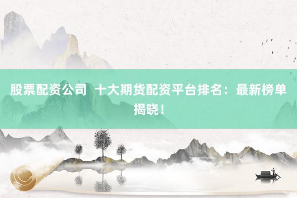 股票配资公司  十大期货配资平台排名：最新榜单揭晓！