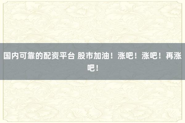 国内可靠的配资平台 股市加油！涨吧！涨吧！再涨吧！