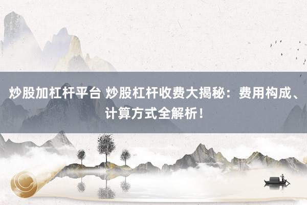炒股加杠杆平台 炒股杠杆收费大揭秘：费用构成、计算方式全解析！