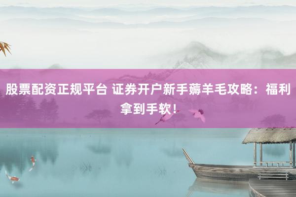 股票配资正规平台 证券开户新手薅羊毛攻略：福利拿到手软！