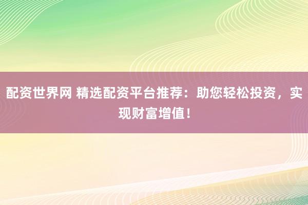 配资世界网 精选配资平台推荐：助您轻松投资，实现财富增值！