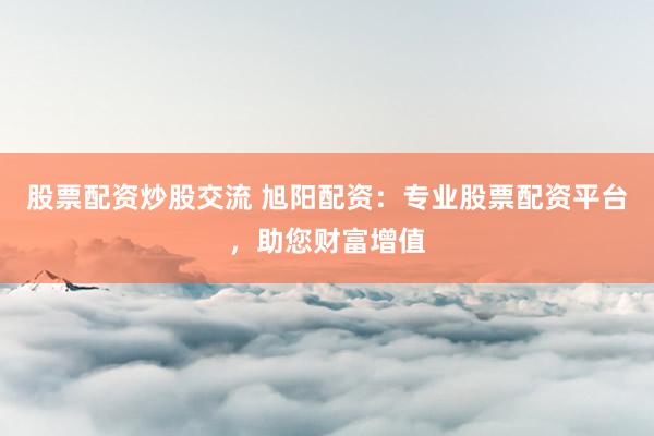 股票配资炒股交流 旭阳配资：专业股票配资平台，助您财富增值