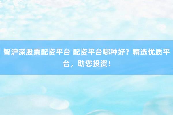 智沪深股票配资平台 配资平台哪种好？精选优质平台，助您投资！