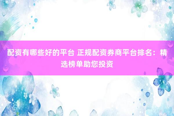 配资有哪些好的平台 正规配资券商平台排名：精选榜单助您投资