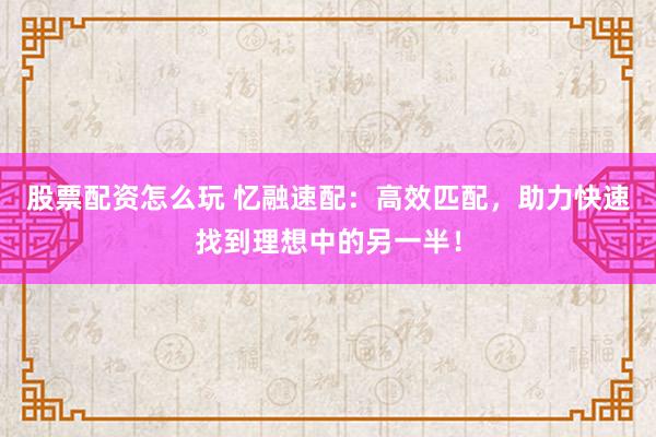 股票配资怎么玩 忆融速配：高效匹配，助力快速找到理想中的另一半！