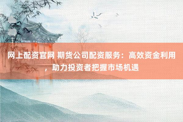 网上配资官网 期货公司配资服务：高效资金利用，助力投资者把握市场机遇