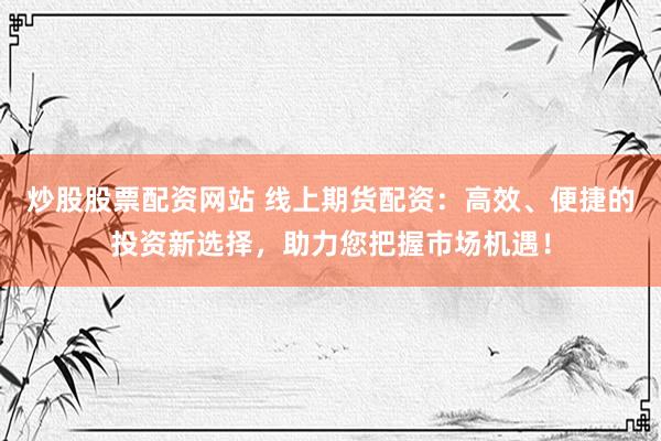 炒股股票配资网站 线上期货配资：高效、便捷的投资新选择，助力您把握市场机遇！
