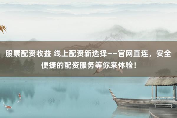 股票配资收益 线上配资新选择——官网直连，安全便捷的配资服务等你来体验！