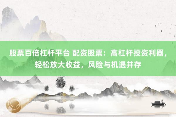 股票百倍杠杆平台 配资股票：高杠杆投资利器，轻松放大收益，风险与机遇并存