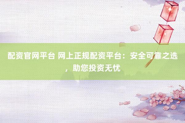 配资官网平台 网上正规配资平台：安全可靠之选，助您投资无忧