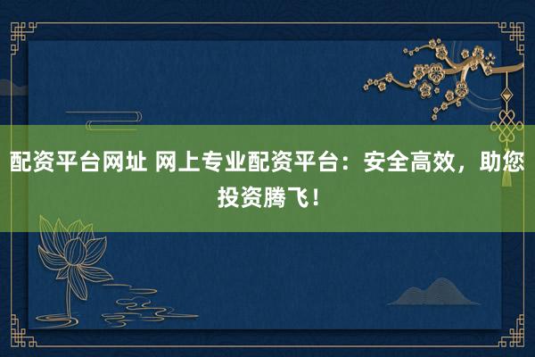 配资平台网址 网上专业配资平台：安全高效，助您投资腾飞！