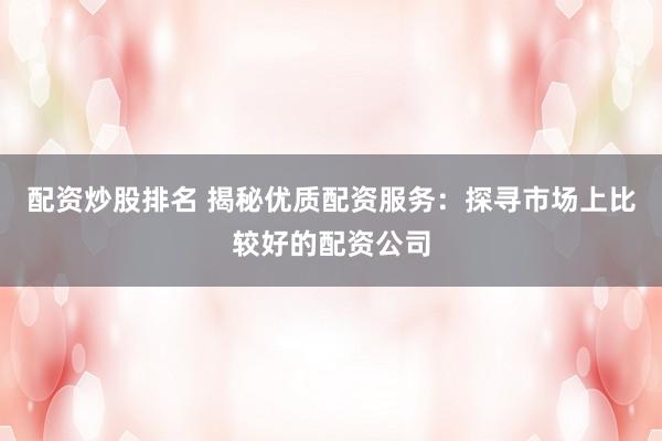 配资炒股排名 揭秘优质配资服务：探寻市场上比较好的配资公司