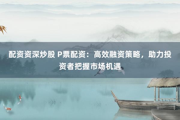 配资资深炒股 P票配资：高效融资策略，助力投资者把握市场机遇