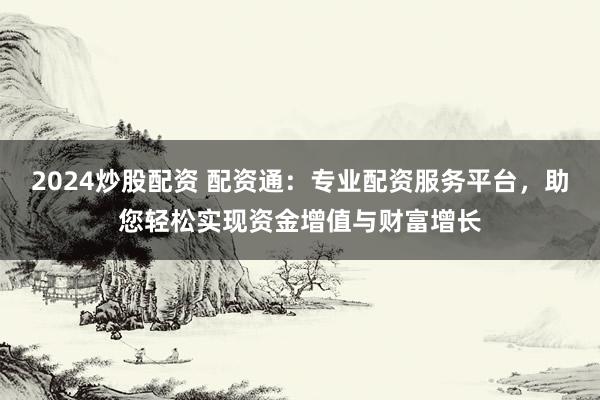 2024炒股配资 配资通：专业配资服务平台，助您轻松实现资金增值与财富增长