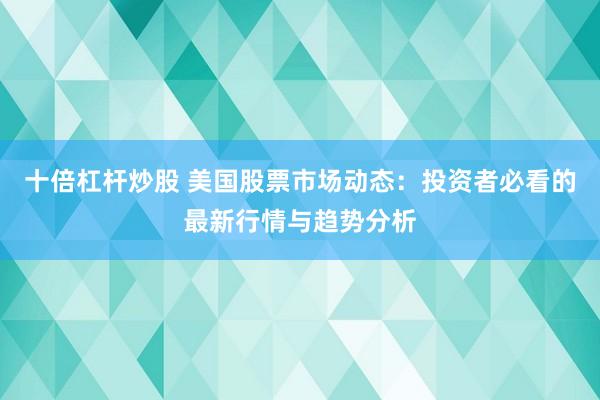 十倍杠杆炒股 美国股票市场动态：投资者必看的最新行情与趋势分析