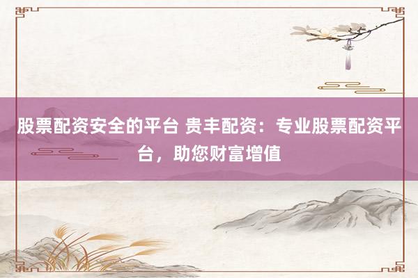 股票配资安全的平台 贵丰配资：专业股票配资平台，助您财富增值