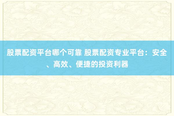 股票配资平台哪个可靠 股票配资专业平台：安全、高效、便捷的投资利器