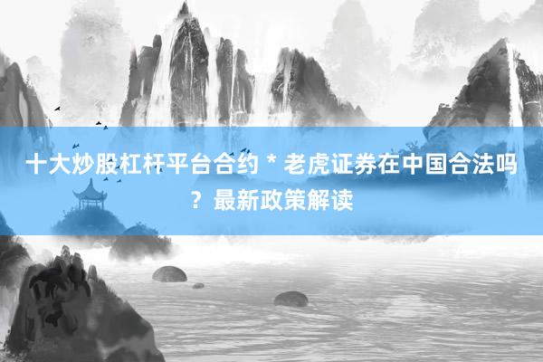 十大炒股杠杆平台合约 * 老虎证券在中国合法吗？最新政策解读