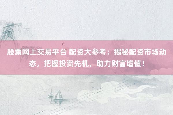 股票网上交易平台 配资大参考：揭秘配资市场动态，把握投资先机，助力财富增值！
