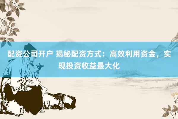 配资公司开户 揭秘配资方式：高效利用资金，实现投资收益最大化