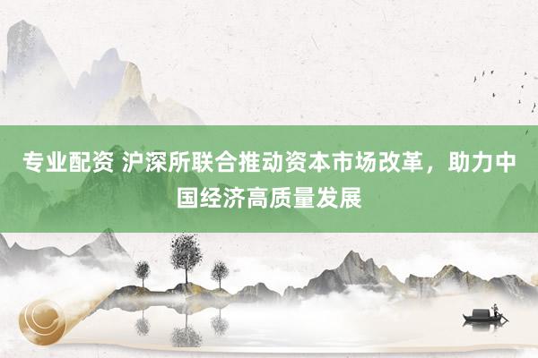 专业配资 沪深所联合推动资本市场改革，助力中国经济高质量发展