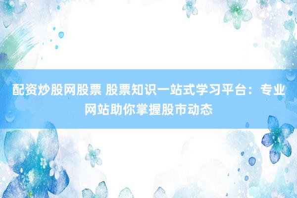 配资炒股网股票 股票知识一站式学习平台：专业网站助你掌握股市动态