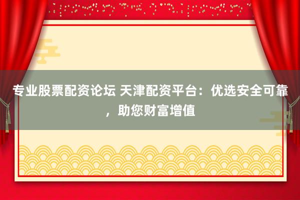 专业股票配资论坛 天津配资平台：优选安全可靠，助您财富增值