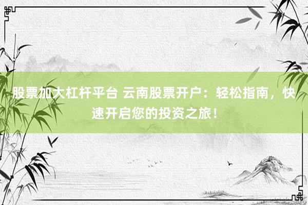 股票加大杠杆平台 云南股票开户：轻松指南，快速开启您的投资之旅！