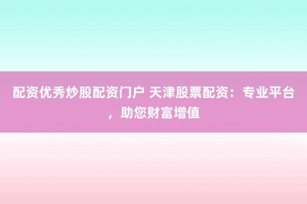 配资优秀炒股配资门户 天津股票配资：专业平台，助您财富增值