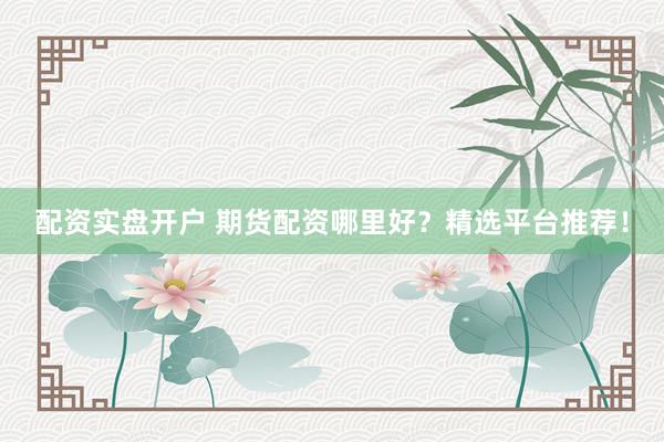 配资实盘开户 期货配资哪里好？精选平台推荐！