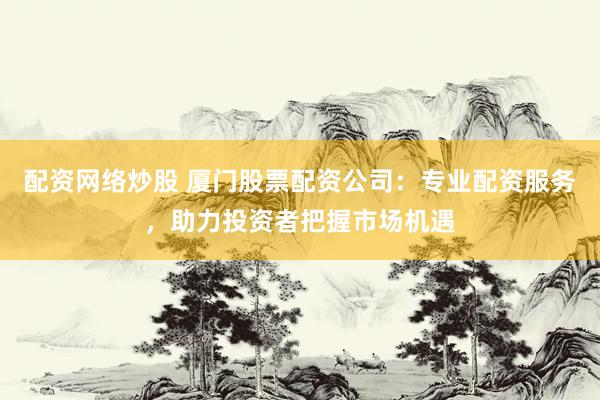 配资网络炒股 厦门股票配资公司：专业配资服务，助力投资者把握市场机遇