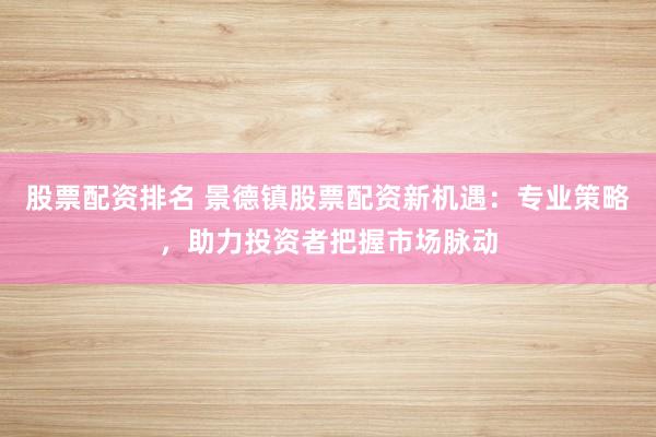 股票配资排名 景德镇股票配资新机遇：专业策略，助力投资者把握市场脉动