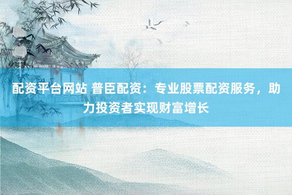 配资平台网站 普臣配资：专业股票配资服务，助力投资者实现财富增长