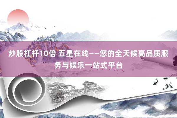 炒股杠杆10倍 五星在线——您的全天候高品质服务与娱乐一站式平台