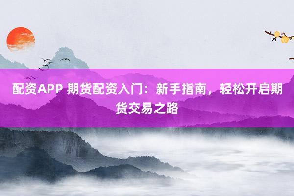 配资APP 期货配资入门：新手指南，轻松开启期货交易之路