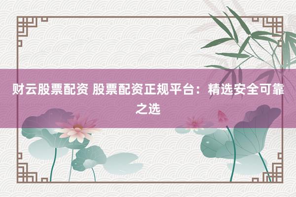 财云股票配资 股票配资正规平台：精选安全可靠之选
