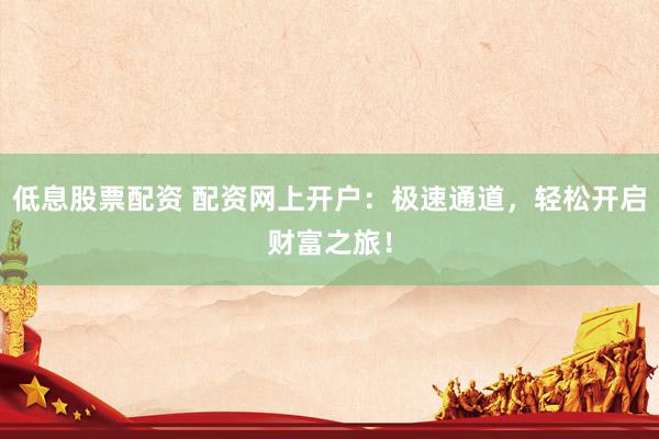 低息股票配资 配资网上开户：极速通道，轻松开启财富之旅！