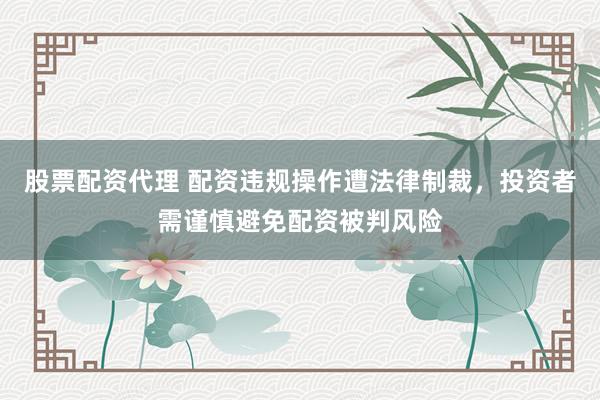 股票配资代理 配资违规操作遭法律制裁，投资者需谨慎避免配资被判风险