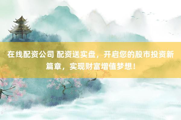 在线配资公司 配资送实盘，开启您的股市投资新篇章，实现财富增值梦想！