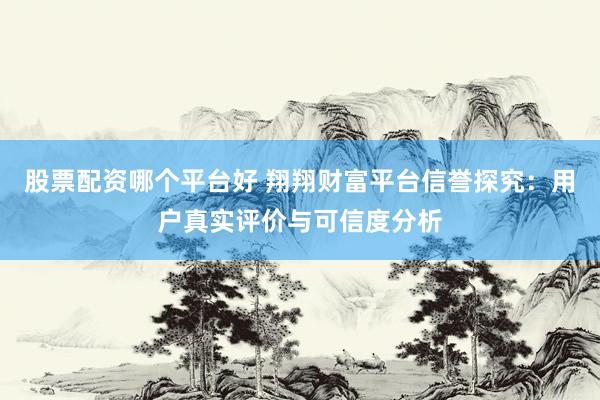 股票配资哪个平台好 翔翔财富平台信誉探究：用户真实评价与可信度分析