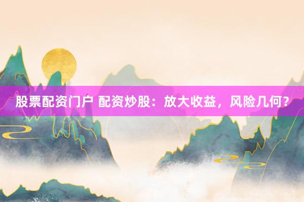 股票配资门户 配资炒股：放大收益，风险几何？