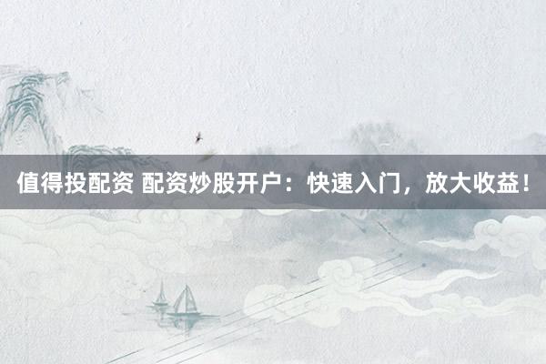 值得投配资 配资炒股开户：快速入门，放大收益！