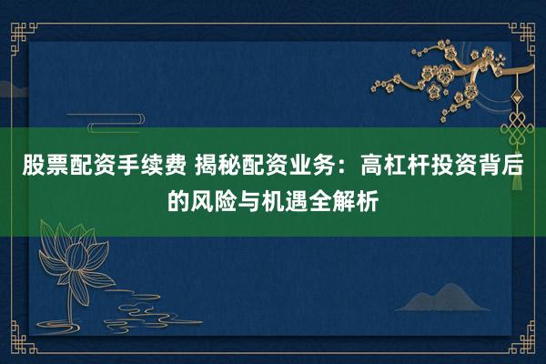 股票配资手续费 揭秘配资业务：高杠杆投资背后的风险与机遇全解析