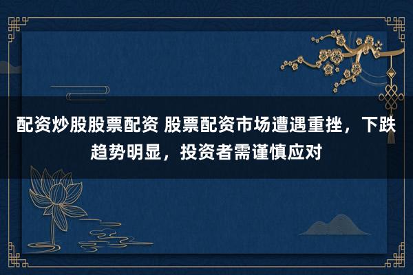 配资炒股股票配资 股票配资市场遭遇重挫，下跌趋势明显，投资者需谨慎应对
