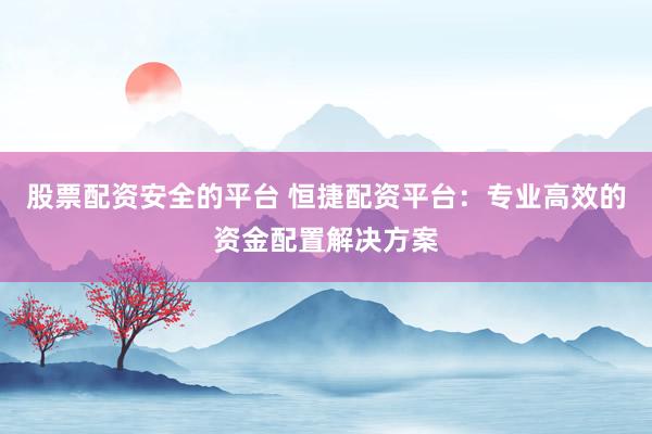 股票配资安全的平台 恒捷配资平台：专业高效的资金配置解决方案