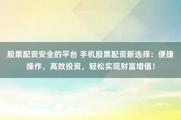 股票配资安全的平台 手机股票配资新选择：便捷操作，高效投资，轻松实现财富增值！