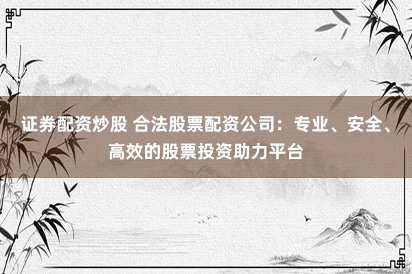 证券配资炒股 合法股票配资公司：专业、安全、高效的股票投资助力平台