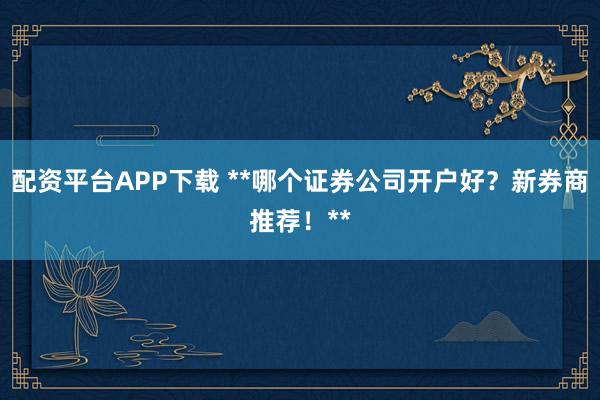 配资平台APP下载 **哪个证券公司开户好？新券商推荐！**