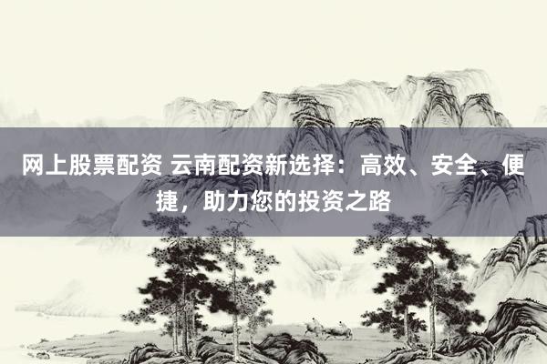 网上股票配资 云南配资新选择：高效、安全、便捷，助力您的投资之路